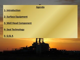 Agenda
1- introduction
2- Surface Equipment
3- Well Head Component
4- Seal Technology
5- Q & A
