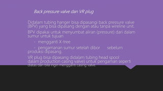 Back pressure valve dan VR plug
Didalam tubing hanger bisa dipasangi back pressure valve
(BPV) yang bisa dipasang dengan atau tanpa wireline unit.
BPV dipakai untuk menyumbat aliran (pressure) dari dalam
sumur untuk tujuan
- mengganti X-tree
- pengamanan sumur setelah dibor sebelum
produksi dipasang.
VR plug bisa dipasang didalam tubing head spool
dalam production casing valve) untuk pengaman seperti
diatas dan bila ingin mengganti casing valve.
 