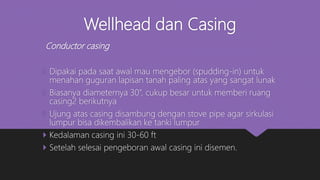 Wellhead dan Casing
Conductor casing
 Dipakai pada saat awal mau mengebor (spudding-in) untuk
menahan guguran lapisan tanah paling atas yang sangat lunak
 Biasanya diameternya 30”, cukup besar untuk memberi ruang
casing2 berikutnya
 Ujung atas casing disambung dengan stove pipe agar sirkulasi
lumpur bisa dikembalikan ke tanki lumpur
 Kedalaman casing ini 30-60 ft
 Setelah selesai pengeboran awal casing ini disemen.
 