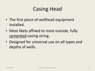 Casing Head
• The first piece of wellhead equipment
installed.
• Most likely affixed to most outside, fully
cemented casing string.
• Designed for universal use on all types and
depths of wells.
3/14/2009 10George E. King Engineering
 