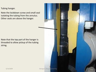 Tubing hanger.
Note the lockdown screw and small seal
isolating the tubing from the annulus.
Other seals are above the hanger.
Note that the top part of the hanger is
threaded to allow pickup of the tubing
string.
3/14/2009 25George E. King Engineering
 