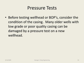 Pressure Tests
• Before testing wellhead or BOP’s, consider the
condition of the casing. Many older wells with
low grade or poor quality casing can be
damaged by a pressure test on a new
wellhead.
3/14/2009 33George E. King Engineering
 