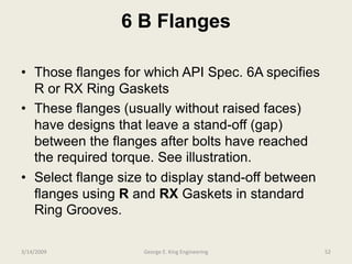 6 B Flanges
• Those flanges for which API Spec. 6A specifies
R or RX Ring Gaskets
• These flanges (usually without raised faces)
have designs that leave a stand-off (gap)
between the flanges after bolts have reached
the required torque. See illustration.
• Select flange size to display stand-off between
flanges using R and RX Gaskets in standard
Ring Grooves.
3/14/2009 52George E. King Engineering
 