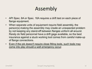 Assembly
• API Spec. 6A or Spec. 16A requires a drift test on each piece of
flange equipment.
• When separate units of equipment require field assembly, the
person(s) making the assembly may create an unexpected problem
by not keeping any stand-off between flanges uniform all around.
Rarely do field personnel have a drift gage available, so the best
insurance against a stuck working tool comes from careful make-up
of flange connections.
• Even if the job doesn't require close fitting tools, such tools may
come into play should a well emergency occur.
3/14/2009 55George E. King Engineering
 