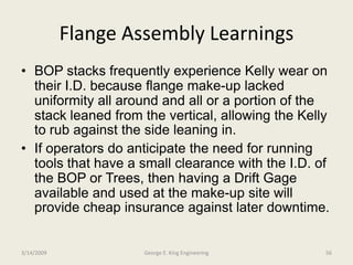 Flange Assembly Learnings
• BOP stacks frequently experience Kelly wear on
their I.D. because flange make-up lacked
uniformity all around and all or a portion of the
stack leaned from the vertical, allowing the Kelly
to rub against the side leaning in.
• If operators do anticipate the need for running
tools that have a small clearance with the I.D. of
the BOP or Trees, then having a Drift Gage
available and used at the make-up site will
provide cheap insurance against later downtime.
3/14/2009 56George E. King Engineering
 