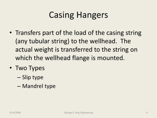 Casing Hangers
• Transfers part of the load of the casing string
(any tubular string) to the wellhead. The
actual weight is transferred to the string on
which the wellhead flange is mounted.
• Two Types
– Slip type
– Mandrel type
3/14/2009 6George E. King Engineering
 