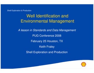 Shell Exploration & Production


                  Well Identification and
                Environmental Management
             A lesson in Standards and Data Management
                                 PUG Conference 2008
                             February 25 Houston, TX
                                     Keith Fraley
                       Shell Exploration and Production
 