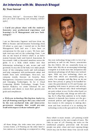 An Interview with Mr. Bhavesh Bhagat
By: Team Samvad
(Chairman, EnCrisp® , Governance Risk Compli-
ance for Cloud Computing and emerging technol-
ogies)
1. Could you please share with the student’s
fraternity your professional experience and
learning’s in IT Management and new Tech-
nologies?
I am an Electronics Engineer and have done my
MBA in Finance and Information Technology from
US about 14 years ago. I started out in the Risk
Management field and now I have been an
entrepreneur for the past 12 years. We have mul-
tiple start-ups and on the technology front. I am
also on the board of ISACA which is an Infor-
mation Systems Audit and Control Association. It
has around 1 lakh 15 thousand members across the
globe. It is a body which makes sure that
Information technology is safe, secure and well
governed. So my role in the body is to make people
aware of the emerging trends and tech-nologies
and help companies and professionals adopt and
benefit from such technologies. How-ever, our
company mainly focusses on Security, Risk
Management, Corporate Governance, Com-pliance
and Emerging Technologies. So be it Cloud
Computing, Mobile Technology, Google Tools,
Special Analytics, we create solutions for our
customers and clients to meet their govern-ance
goals and compliances.
2. With new technology like big data Analyt-ics
and 3D Printing coming in this year, what will
be the new uncharted risks and innova-tive
governance strategies that would pre-sent
itself with respect to these technolo-gies?
Any new technology brings with it a lot of op-
portunity as well as risk. Hence, associations
like the ISACA, IIA etc. essentially focus on
these risks. My role as an emerging technology
evangelist is to make sure that companies take
maximum advantage of all these new technol-
ogies. With any new technology, there are
some risks which are essentially going to
evolve. For example, with Big Data, we do not
know how privacy is going to be handled be-
cause the governments in US and Europe are
grappling with issues in privacy and security.
But on the technical side, these technologies
are quite robust to use. On the other hand, on
the legal and policy side, things are still evolv-
ing. So if a Big Data analytics is to be imple-
mented, it depends how mature are the gov-
ernment policies and legalities are as well as
how mature is the company in making deci-
sions and how involved it is in making the
technology work on the ground level. Based on
all these things, the risks come into picture in
various forms. 3-D Printing on the other hand is
less mature as a technology as compared to a Big
Data which is main stream. 3-D printing would
gain momentum in the next couple of years. The
risks in case of 3-D Printing are more on the
intellectual property protection side be-cause
people can print, clone and start copying things
which may not be their ideas. One can-not track
 