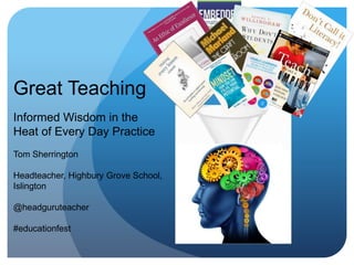 Great Teaching
Informed Wisdom in the
Heat of Every Day Practice
Tom Sherrington
Headteacher, Highbury Grove School,
Islington
@headguruteacher
#educationfest
 