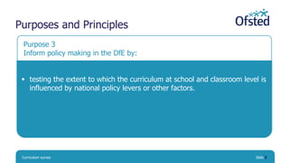 Curriculum survey Slide 5
Purpose 3
Inform policy making in the DfE by:
 testing the extent to which the curriculum at sc...