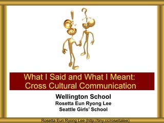 What I Said and What I Meant:
Cross Cultural Communication
           Wellington School
           Rosetta Eun Ryong Lee
            Seattle Girls’ School

    Rosetta Eun Ryong Lee (http://tiny.cc/rosettalee)
 