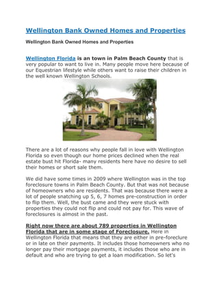 Wellington Bank Owned Homes and Properties
Wellington Bank Owned Homes and Properties


Wellington Florida is an town in Palm Beach County that is
very popular to want to live in. Many people move here because of
our Equestrian lifestyle while others want to raise their children in
the well known Wellington Schools.




There are a lot of reasons why people fall in love with Wellington
Florida so even though our home prices declined when the real
estate bust hit Florida- many residents here have no desire to sell
their homes or short sale them.

We did have some times in 2009 where Wellington was in the top
foreclosure towns in Palm Beach County. But that was not because
of homeowners who are residents. That was because there were a
lot of people snatching up 5, 6, 7 homes pre-construction in order
to flip them. Well, the bust came and they were stuck with
properties they could not flip and could not pay for. This wave of
foreclosures is almost in the past.

Right now there are about 789 properties in Wellington
Florida that are in some stage of Foreclosure. Here in
Wellington Florida that means that they are either in pre-foreclure
or in late on their payments. It includes those homeowners who no
longer pay their mortgage payments, it includes those who are in
default and who are trying to get a loan modification. So let's
 