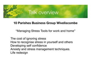 Talk overview 
10 Parishes Business Group Wiveliscombe 
“Managing Stress Tools for work and home” 
The cost of ignoring stress 
How to recognise stress in yourself and others 
Developing self confidence 
Anxiety and stress management techniques. 
Life redesign 
 