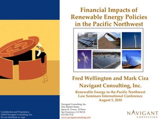 Financial Impacts of Renewable Energy Policies in the Pacific Northwest Fred Wellington and Mark Cira Navigant Consulting, Inc. Renewable Energy in the Pacific Northwest Law Seminars International Conference August 5, 2010 Navigant Consulting, Inc. One Market Street,  Spear St. Tower, 12 Floor San Francisco, CA 94114 415.356.7132 www.navigantconsulting.com 