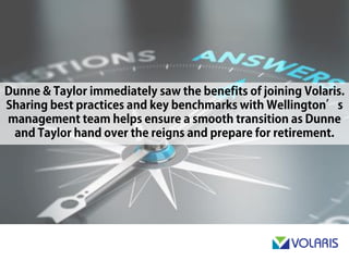 Dunne & Taylor immediately saw the benefits of joining Volaris.
Sharing best practices and key benchmarks with Wellington’s
management team helps ensure a smooth transition as Dunne and
Taylor hand over the reigns and prepare for retirement.
 