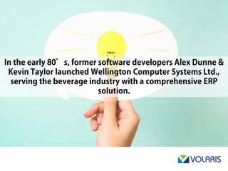 In the early 80’s, former software developers Alex Dunne & Kevin
Taylor launched Wellington Computer Systems Ltd., serving the
beverage industry with a comprehensive ERP solution.
 