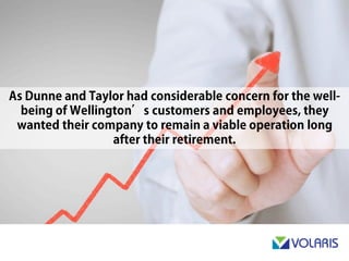 As Dunne & Taylor had considerable concern for the well-being of
Wellington’s customers and employees, they wanted their
company to remain a viable operation long after their retirement.
 