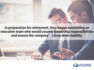 In preparation for retirement, they began assembling an executive
team who would assume leadership responsibilities and ensure
the company’s long-term viability.
 