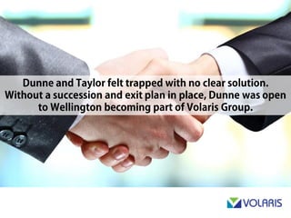 Dunne & Taylor felt trapped with no clear solution. Without a
succession and exit plan in place, Dunne was open to Wellington
becoming part of Volaris Group.
 