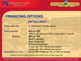 FINANCING OPTIONS INSTALLMENT   Reservation fee P  30,000.00 (Condominium) Downpayment 40% of TSP 10% of DP discount if DP is paid within 1 month Balance 60% of TSP Bank Financing* Govt. Financing* In-House Financing * 3 years  @ 18% interest per annum 5 years  @ 18% interest per annum Miscellaneous Fees 5% of TSP  (PSBank) ; 8% of TSP  (In-House) *Subject to prevailing interest rate at the time of loan approval. 