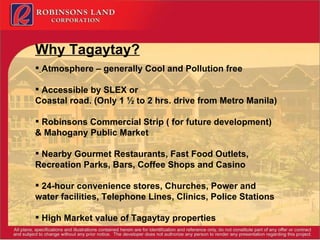Why Tagaytay? Atmosphere – generally Cool and Pollution free Accessible by SLEX or  Coastal road. (Only 1 ½ to 2 hrs. drive from Metro Manila) Robinsons Commercial Strip ( for future development) & Mahogany Public Market Nearby Gourmet Restaurants, Fast Food Outlets, Recreation Parks, Bars, Coffee Shops and Casino 24-hour convenience stores, Churches, Power and water facilities, Telephone Lines, Clinics, Police Stations High Market value of Tagaytay properties 