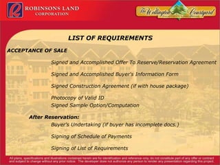 LIST OF REQUIREMENTS ACCEPTANCE OF SALE Signed and Accomplished Offer To Reserve/Reservation Agreement Signed and Accomplished Buyer's Information Form Signed Construction Agreement (if with house package) Photocopy of Valid ID Signed Sample Option/Computation After Reservation: Buyer's Undertaking (if buyer has incomplete docs.) Signing of Schedule of Payments Signing of List of Requirements 