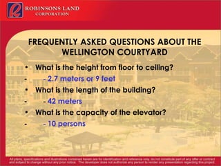 FREQUENTLY ASKED QUESTIONS ABOUT THE WELLINGTON COURTYARD What is the height from floor to ceiling? -           -  2.7 meters or 9 feet What is the length of the building? -          -  42 meters What is the capacity of the elevator? -           -  10 persons 