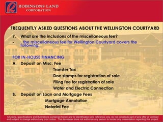 FREQUENTLY ASKED QUESTIONS ABOUT THE WELLINGTON COURTYARD 7. What are the inclusions of the miscellaneous fee? -            the miscellaneous fee for Wellington Courtyard covers the following: FOR IN-HOUSE FINANCING A. Deposit on Misc. Fee Transfer Tax Doc stamps for registration of sale Filing fee for registration of sale Water and Electric Connection B. Deposit on Loan and Mortgage Fees Mortgage Annotation Notarial Fee 