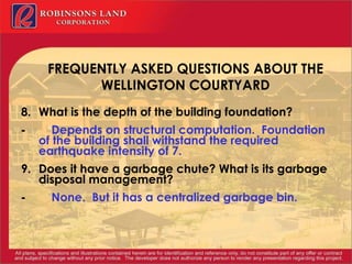 FREQUENTLY ASKED QUESTIONS ABOUT THE WELLINGTON COURTYARD   8. What is the depth of the building foundation? -            Depends on structural computation.  Foundation of the building shall withstand the required earthquake intensity of 7. 9. Does it have a garbage chute? What is its garbage disposal management? -            None.  But it has a centralized garbage bin.   