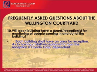 FREQUENTLY ASKED QUESTIONS ABOUT THE WELLINGTON COURTYARD   10. Will each building have a guard/receptionist for monitoring of people coming in and out of the building? -           Each building shall have an area for reception.  As to having a staff/receptionist to man the reception is Condo Corp. dependent.   