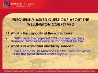 FREQUENTLY ASKED QUESTIONS ABOUT THE WELLINGTON COURTYARD 11. What is the capacity of the water tank? -           Will follow the required 20% of average daily demand with fire reserve as mandated by law. 12. What is its water and electricity source? -           For Electricity, its Meralco Electric lines, for water, it’ll be the local district water supply 