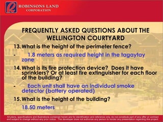 FREQUENTLY ASKED QUESTIONS ABOUT THE WELLINGTON COURTYARD 13. What is the height of the perimeter fence? -           1.8 meters as required height in the tagaytay zone 14. What is its fire protection device?  Does it have sprinklers? Or at least fire extinguisher for each floor of the building? -           Each unit shall have an individual smoke detector (battery operated) 15. What is the height of the building? 18.50 meters 