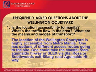 FREQUENTLY ASKED QUESTIONS ABOUT THE WELLINGTON COURTYARD Is the location accessibility to manila?  What’s the traffic flow in the area?  What are the means and modes of transport? The location of the Wellington Courtyard is highly accessible from Metro Manila.  One has options of different access routes going to the site. One could take the coastal road-aguinaldo hi-way or SLEX via Sta. Rosa or Southwoods exit-Silang road-Aguinaldo Hi-way. 