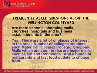 FREQUENTLY ASKED QUESTIONS ABOUT THE WELLINGTON COURTYARD Are there schools, shopping malls, churches, hospitals and business establishments in the area? - Yes.  There are a lot of of places of interest in the area.  Number of colleges are there such Mater Dei, Olivarez College.  Shopping Malls which are soon to rise are major malls such as SM and Robinsons.  And a bunch of restaurants and fast food outlets to choose from. 