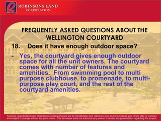FREQUENTLY ASKED QUESTIONS ABOUT THE WELLINGTON COURTYARD 18. Does it have enough outdoor space? - Yes, the courtyard gives enough outdoor space for all the unit owners. The courtyard comes with number of features and amenities.  From swimming pool to multi purpose clubhouse, to promenade, to multi-purpose play court, and the rest of the courtyard amenities. 