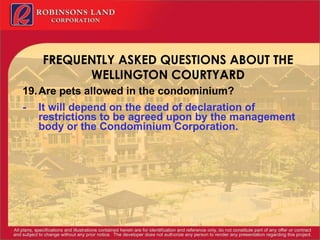 FREQUENTLY ASKED QUESTIONS ABOUT THE WELLINGTON COURTYARD 19. Are pets allowed in the condominium? - It will depend on the deed of declaration of restrictions to be agreed upon by the management body or the Condominium Corporation. 