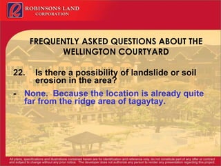 FREQUENTLY ASKED QUESTIONS ABOUT THE WELLINGTON COURTYARD 22. Is there a possibility of landslide or soil  erosion in the area?  - None.  Because the location is already quite far from the ridge area of tagaytay. 