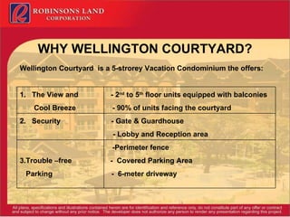 WHY WELLINGTON COURTYARD? Wellington Courtyard  is a 5-strorey Vacation Condominium the offers: 1.  The View and  - 2 nd  to 5 th  floor units equipped with balconies Cool Breeze  - 90% of units facing the courtyard 2.  Security  - Gate & Guardhouse    - Lobby and Reception area   -Perimeter fence 3.Trouble –free  -  Covered Parking Area Parking  -  6-meter driveway 
