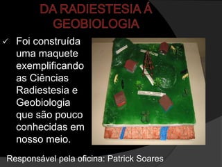    Foi construída
    uma maquete
    exemplificando
    as Ciências
    Radiestesia e
    Geobiologia
    que são pouco
    conhecidas em
    nosso meio.
Responsável pela oficina: Patrick Soares
 
