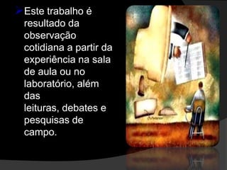 Este trabalho é
 resultado da
 observação
 cotidiana a partir da
 experiência na sala
 de aula ou no
 laboratório, além
 das
 leituras, debates e
 pesquisas de
 campo.
 