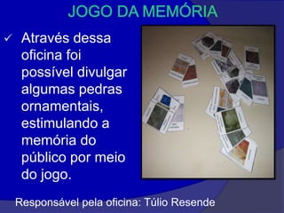     Através dessa
     oficina foi
     possível divulgar
     algumas pedras
     ornamentais,
     estimulando a
     memória do
     público por meio
     do jogo.
    Responsável pela oficina: Túlio Resende
 