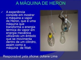    A experiência
    consiste em mostrar
    a máquina a vapor
    de Heron, que é uma
    máquina que
    transforma a energia
    térmica do vapor em
    energia mecânica
    utilizando um êmbolo
    que se movimenta
    dentro de um cilindro,
    assim como a
    máquina de Watt.

Responsável pela oficina: Juliane Lima
 