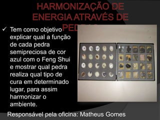  Tem como objetivo
  explicar qual a função
  de cada pedra
  semipreciosa de cor
  azul com o Feng Shui
  e mostrar qual pedra
  realiza qual tipo de
  cura em determinado
  lugar, para assim
  harmonizar o
  ambiente.
 Responsável pela oficina: Matheus Gomes
 