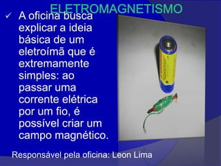     A oficina busca
     explicar a ideia
     básica de um
     eletroímã que é
     extremamente
     simples: ao
     passar uma
     corrente elétrica
     por um fio, é
     possível criar um
     campo magnético.
    Responsável pela oficina: Leon Lima
 