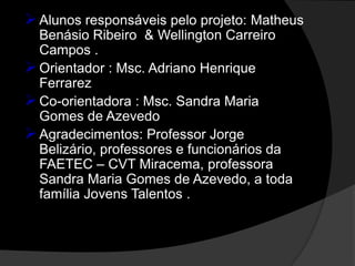  Alunos responsáveis pelo projeto: Matheus
  Benásio Ribeiro & Wellington Carreiro
  Campos .
 Orientador : Msc. Adriano Henrique
  Ferrarez
 Co-orientadora : Msc. Sandra Maria
  Gomes de Azevedo
 Agradecimentos: Professor Jorge
  Belizário, professores e funcionários da
  FAETEC – CVT Miracema, professora
  Sandra Maria Gomes de Azevedo, a toda
  família Jovens Talentos .
 