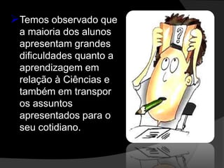 Temos observado que
 a maioria dos alunos
 apresentam grandes
 dificuldades quanto a
 aprendizagem em
 relação à Ciências e
 também em transpor
 os assuntos
 apresentados para o
 seu cotidiano.
 