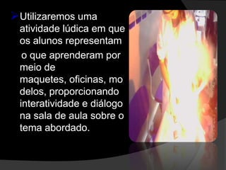 Utilizaremos uma
 atividade lúdica em que
 os alunos representam
  o que aprenderam por
 meio de
 maquetes, oficinas, mo
 delos, proporcionando
 interatividade e diálogo
 na sala de aula sobre o
 tema abordado.
 