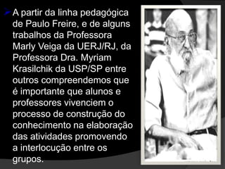  A partir da linha pedagógica
  de Paulo Freire, e de alguns
  trabalhos da Professora
  Marly Veiga da UERJ/RJ, da
  Professora Dra. Myriam
  Krasilchik da USP/SP entre
  outros compreendemos que
  é importante que alunos e
  professores vivenciem o
  processo de construção do
  conhecimento na elaboração
  das atividades promovendo
  a interlocução entre os
  grupos.
 