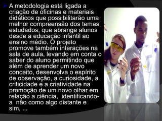  A metodologia está ligada a
  criação de oficinas e materiais
  didáticos que possibilitarão uma
  melhor compreensão dos temas
  estudados, que abrange alunos
  desde a educação infantil ao
  ensino médio. O projeto
  promove também interações na
  sala de aula, levando em conta o
  saber do aluno permitindo que
  além de aprender um novo
  conceito, desenvolva o espírito
  de observação, a curiosidade, a
  criticidade e a criatividade na
  promoção de um novo olhar em
  relação a ciência, identificando-
  a não como algo distante e
  sim, ...
 