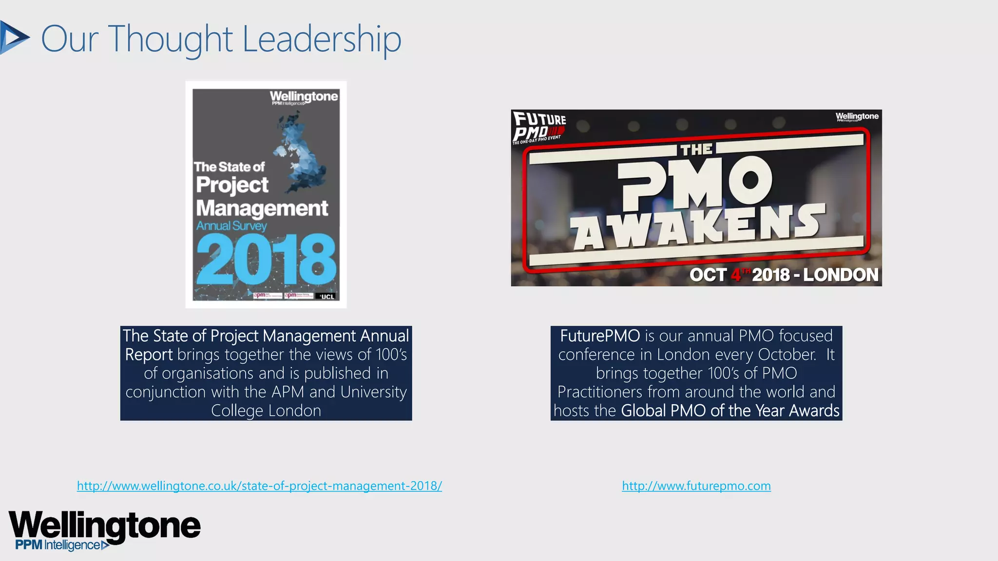 Our Thought Leadership
The State of Project Management Annual
Report brings together the views of 100’s
of organisations and is published in
conjunction with the APM and University
College London
FuturePMO is our annual PMO focused
conference in London every October. It
brings together 100’s of PMO
Practitioners from around the world and
hosts the Global PMO of the Year Awards
http://www.wellingtone.co.uk/state-of-project-management-2018/ http://www.futurepmo.com
 